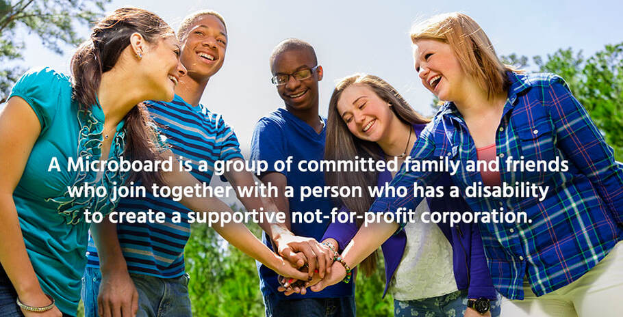 A Microboard is a group of committed family and friends who join together with a person who has a disability to create a supportive not-for-profit corporation.